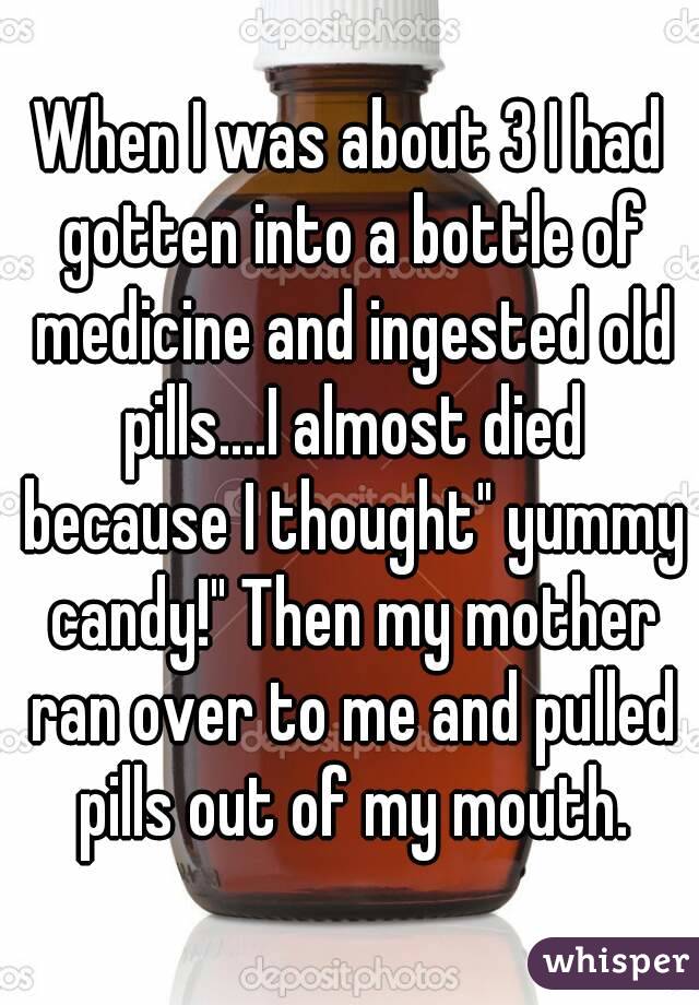 When I was about 3 I had gotten into a bottle of medicine and ingested old pills....I almost died because I thought" yummy candy!" Then my mother ran over to me and pulled pills out of my mouth.