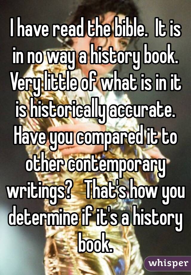 I have read the bible.  It is in no way a history book.  Very little of what is in it is historically accurate.  Have you compared it to other contemporary writings?   That's how you determine if it's a history book.  