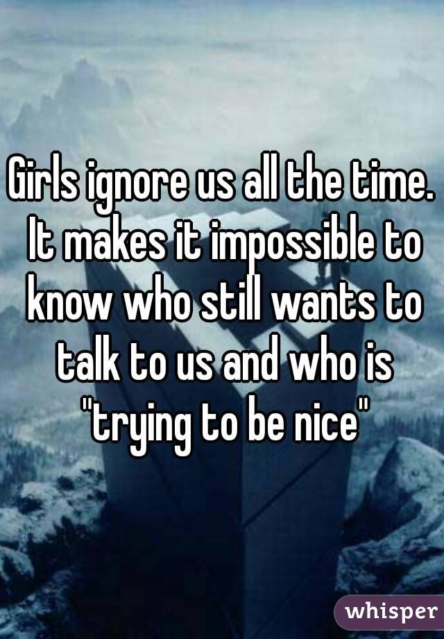 Girls ignore us all the time. It makes it impossible to know who still wants to talk to us and who is "trying to be nice"