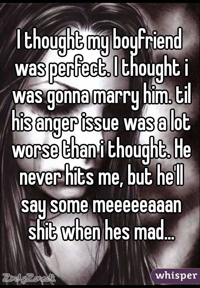 I thought my boyfriend was perfect. I thought i was gonna marry him. til his anger issue was a lot worse than i thought. He never hits me, but he'll say some meeeeeaaan shit when hes mad...