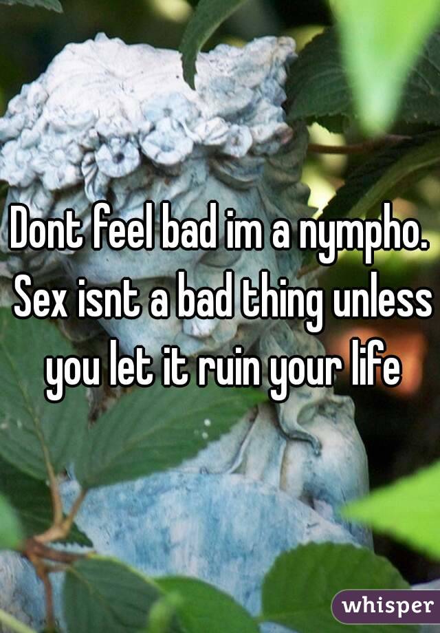 Dont feel bad im a nympho. Sex isnt a bad thing unless you let it ruin your life