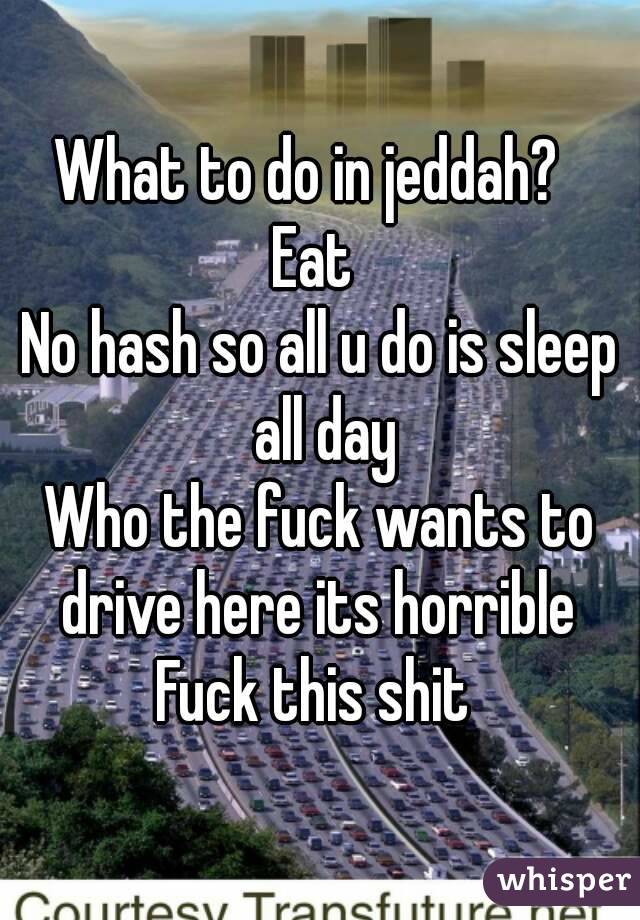 What to do in jeddah?  
Eat 
No hash so all u do is sleep all day
Who the fuck wants to drive here its horrible 
Fuck this shit 
