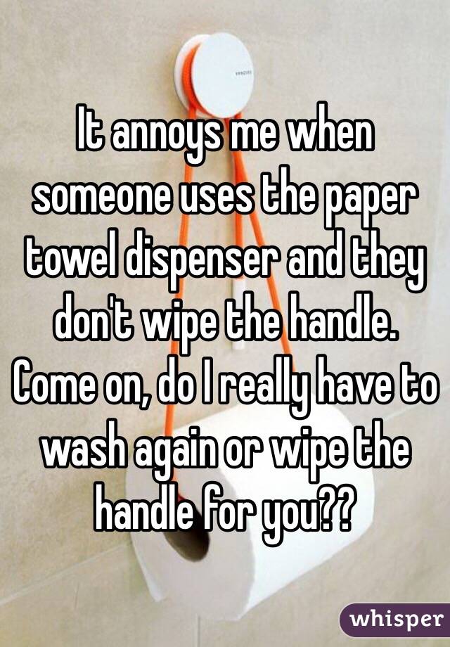 It annoys me when someone uses the paper towel dispenser and they don't wipe the handle. Come on, do I really have to wash again or wipe the handle for you??