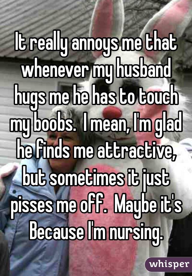 It really annoys me that whenever my husband hugs me he has to touch my boobs.  I mean, I'm glad he finds me attractive, but sometimes it just pisses me off.  Maybe it's
Because I'm nursing.