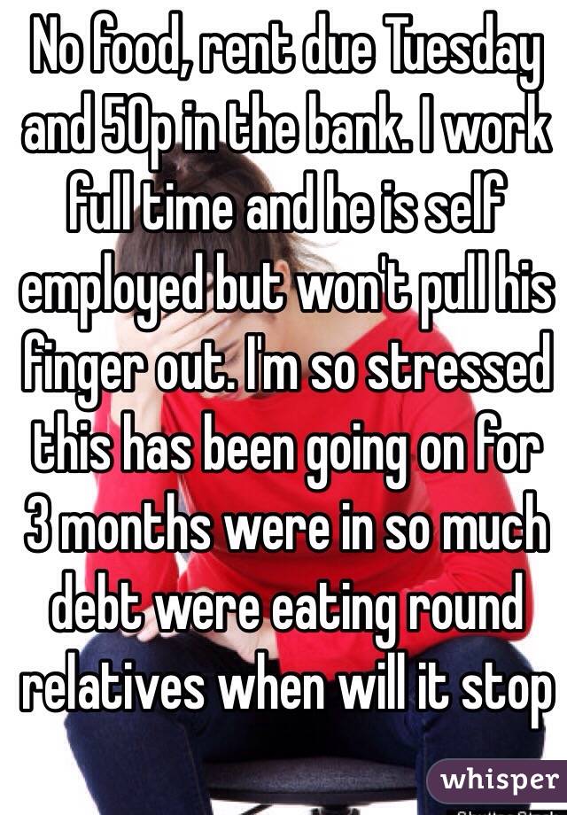 No food, rent due Tuesday and 50p in the bank. I work full time and he is self employed but won't pull his finger out. I'm so stressed this has been going on for 3 months were in so much debt were eating round relatives when will it stop 