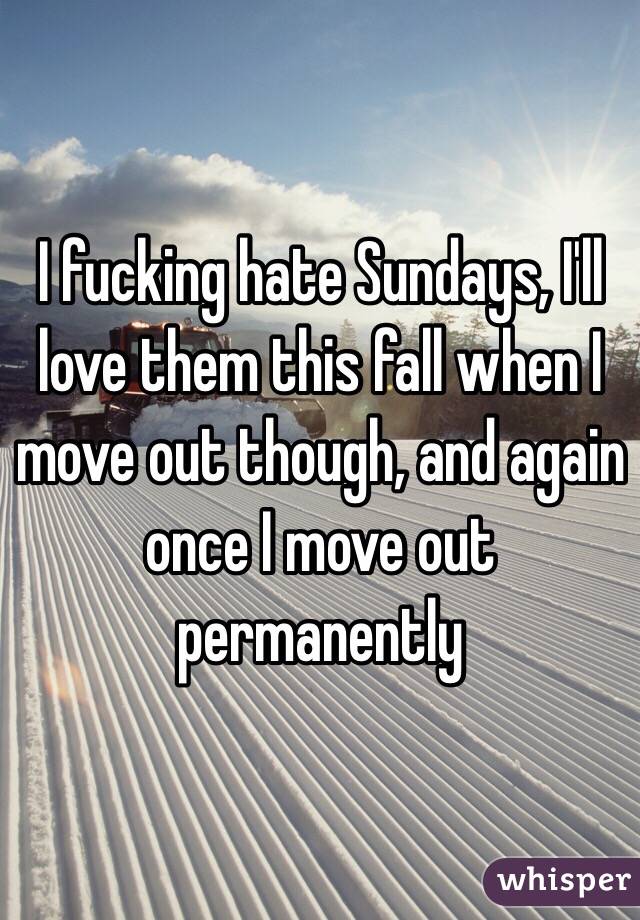 I fucking hate Sundays, I'll love them this fall when I move out though, and again once I move out permanently
