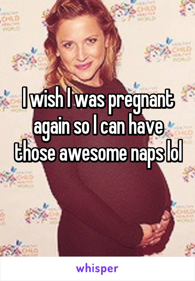 I wish I was pregnant again so I can have those awesome naps lol 