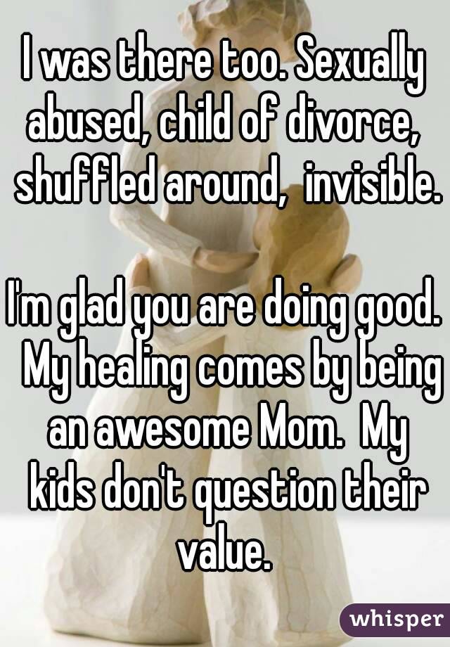 I was there too. Sexually abused, child of divorce,  shuffled around,  invisible. 
I'm glad you are doing good.  My healing comes by being an awesome Mom.  My kids don't question their value. 
