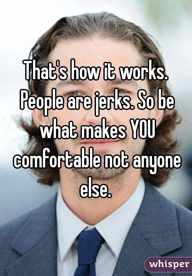 That's how it works. People are jerks. So be what makes YOU comfortable not anyone else. 