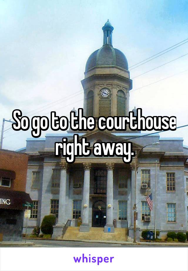 So go to the courthouse right away.