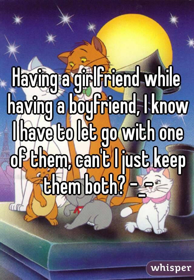 Having a girlfriend while having a boyfriend, I know I have to let go with one of them, can't I just keep them both? -_-
