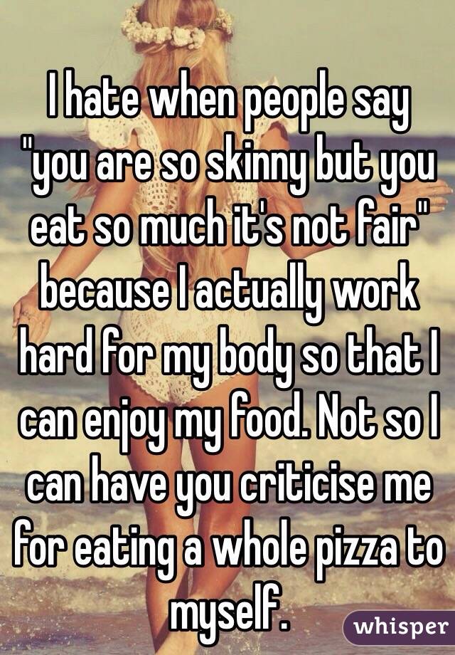 
I hate when people say "you are so skinny but you eat so much it's not fair" because I actually work hard for my body so that I can enjoy my food. Not so I can have you criticise me for eating a whole pizza to myself. 