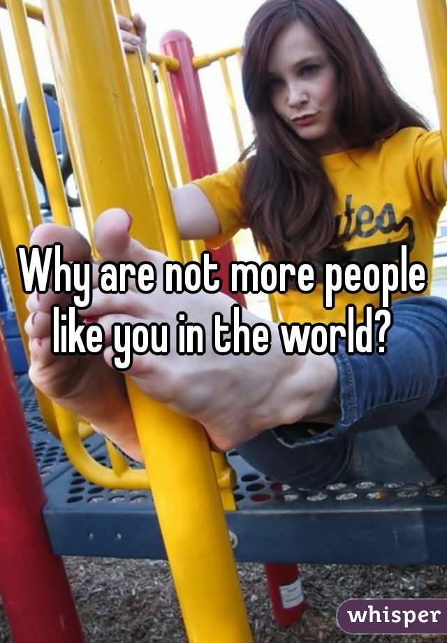 Why are not more people like you in the world? 