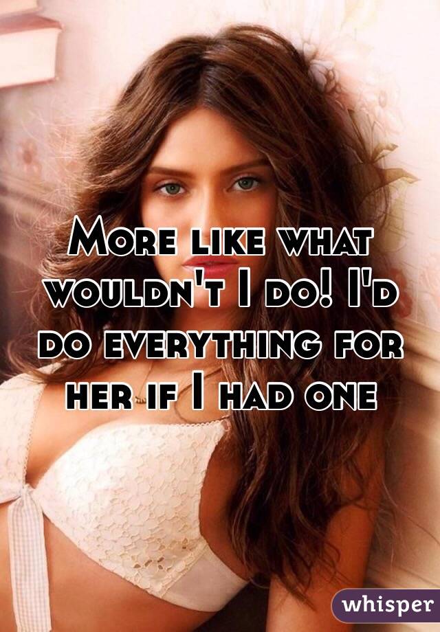 More like what wouldn't I do! I'd do everything for her if I had one 