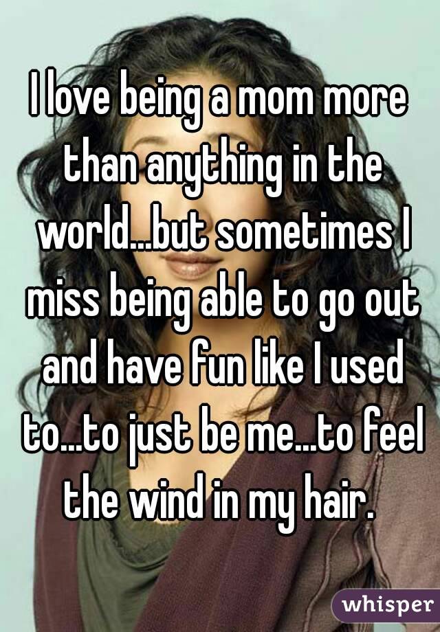 I love being a mom more than anything in the world...but sometimes I miss being able to go out and have fun like I used to...to just be me...to feel the wind in my hair. 