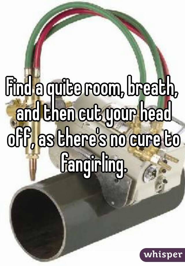 Find a quite room, breath, and then cut your head off, as there's no cure to fangirling.