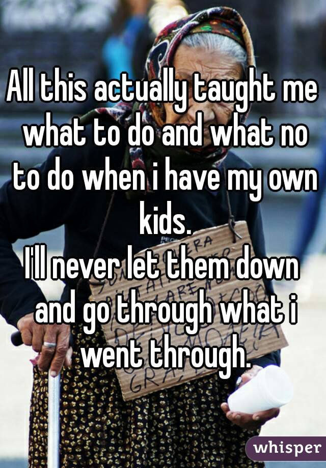 All this actually taught me what to do and what no to do when i have my own kids.
I'll never let them down and go through what i went through.