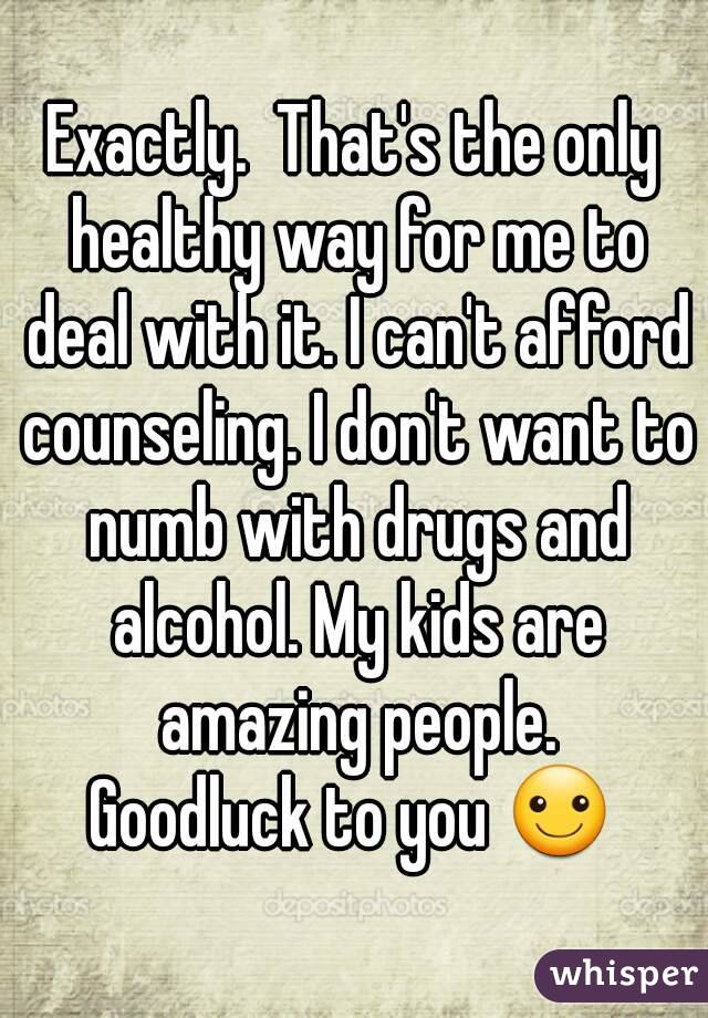 Exactly.  That's the only healthy way for me to deal with it. I can't afford counseling. I don't want to numb with drugs and alcohol. My kids are amazing people.
Goodluck to you ☺