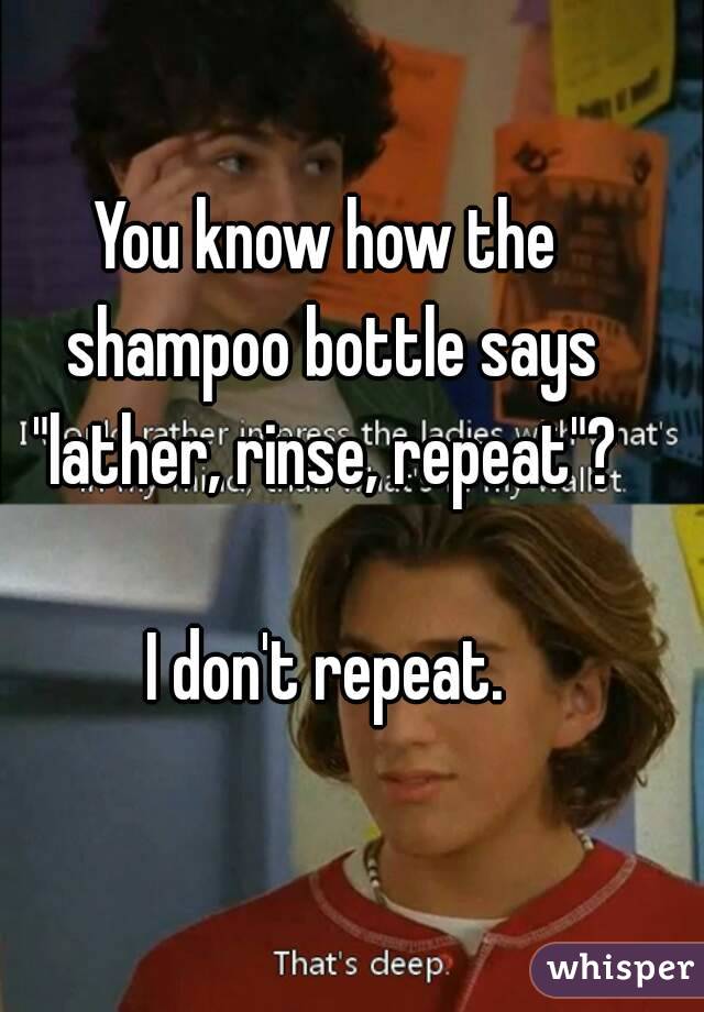 You know how the shampoo bottle says "lather, rinse, repeat"? 

I don't repeat.
