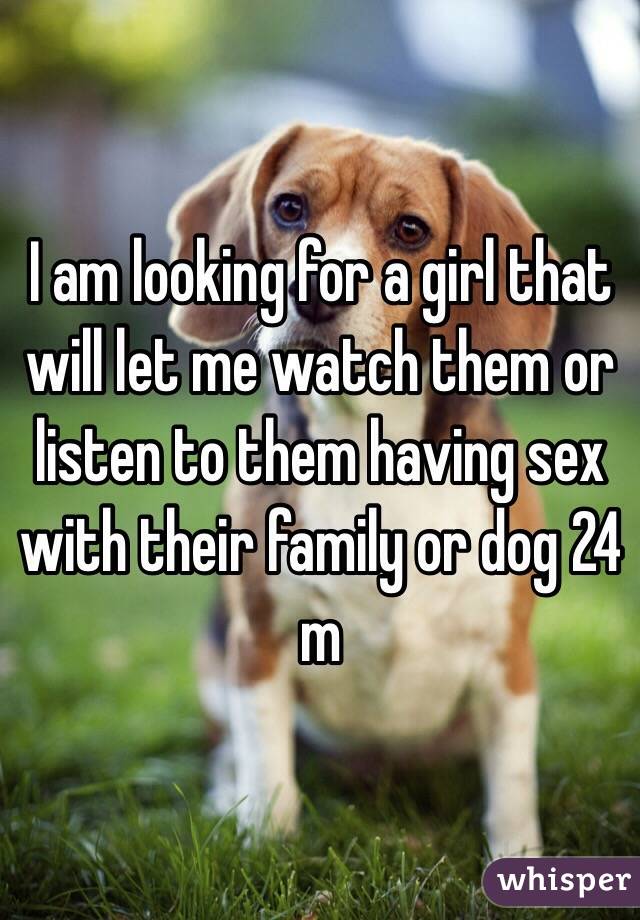 I am looking for a girl that will let me watch them or listen to them having sex with their family or dog 24 m