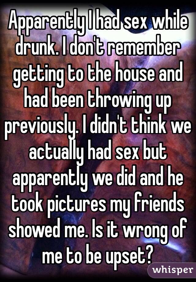 Apparently I had sex while drunk. I don't remember getting to the house and had been throwing up previously. I didn't think we actually had sex but apparently we did and he took pictures my friends showed me. Is it wrong of me to be upset? 
