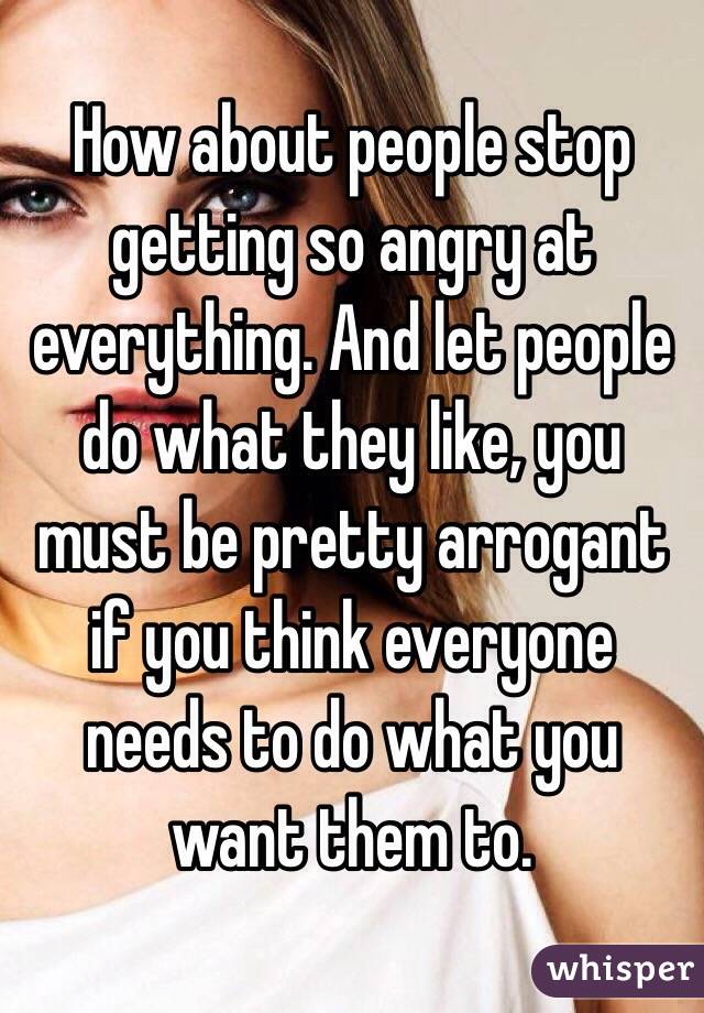 How about people stop getting so angry at everything. And let people do what they like, you must be pretty arrogant if you think everyone needs to do what you want them to.