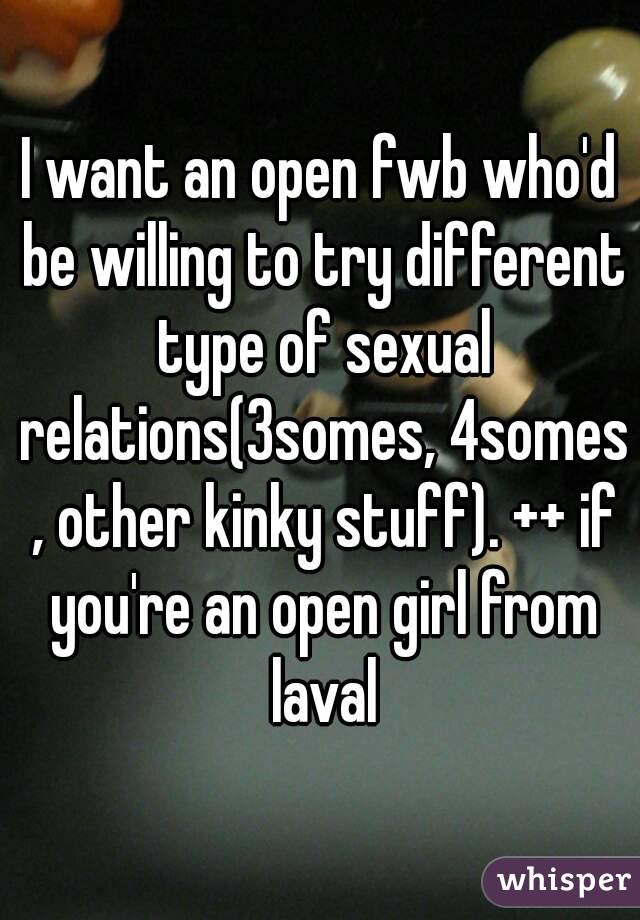 I want an open fwb who'd be willing to try different type of sexual relations(3somes, 4somes , other kinky stuff). ++ if you're an open girl from laval