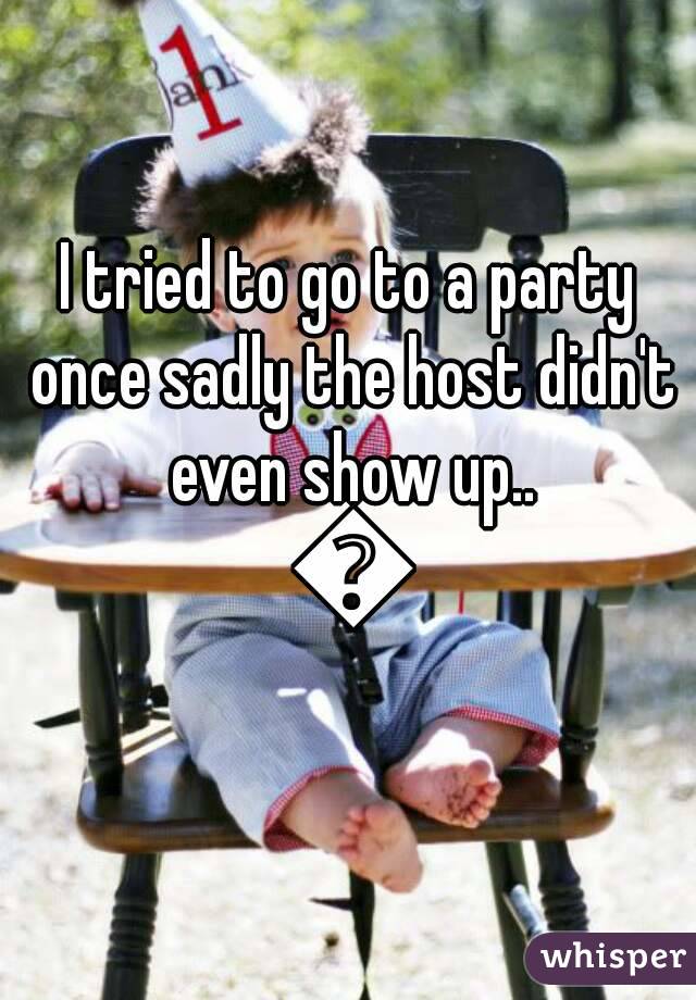 I tried to go to a party once sadly the host didn't even show up.. 😞