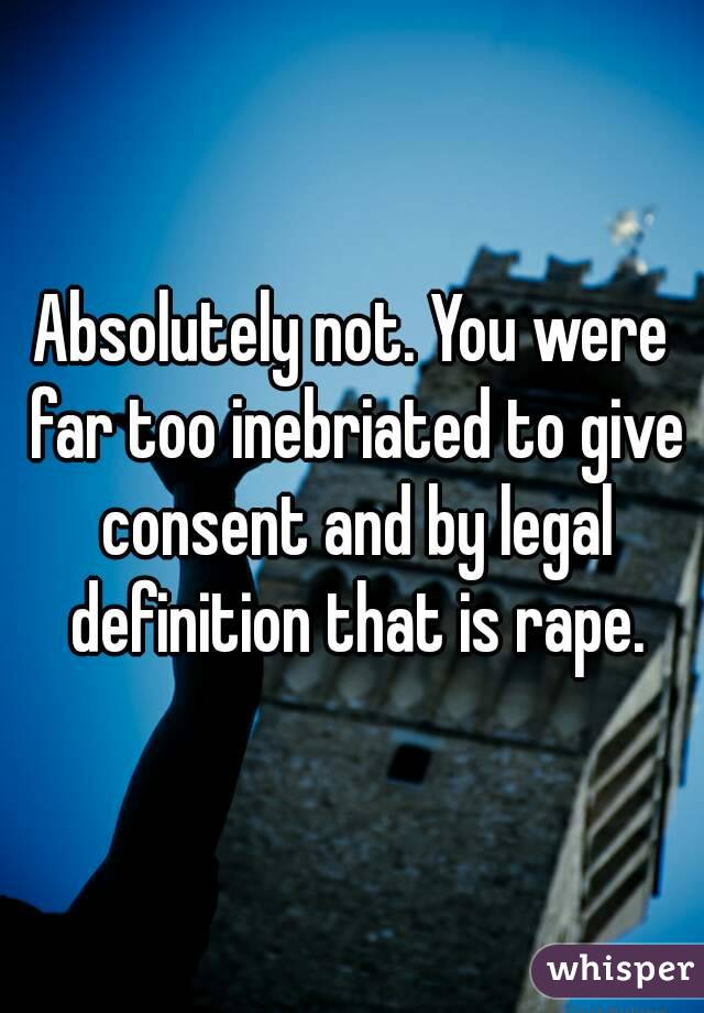 Absolutely not. You were far too inebriated to give consent and by legal definition that is rape.