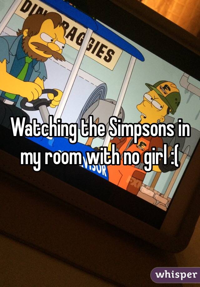 Watching the Simpsons in my room with no girl :(