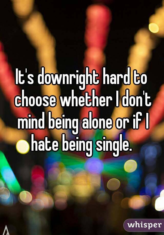 It's downright hard to choose whether I don't mind being alone or if I hate being single. 