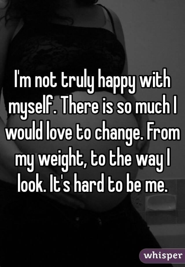 I'm not truly happy with myself. There is so much I would love to change. From my weight, to the way I look. It's hard to be me. 