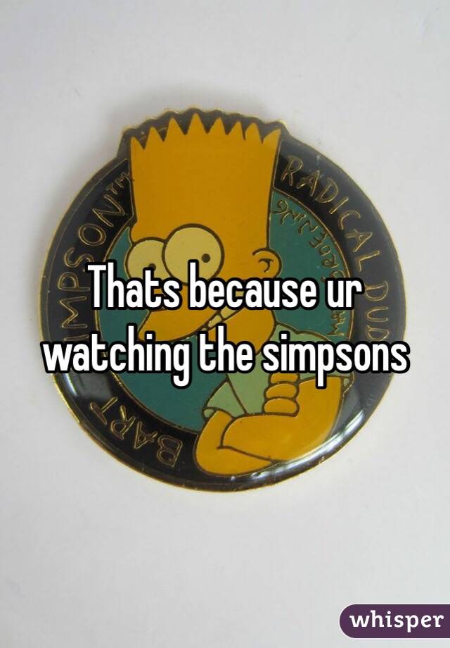 Thats because ur watching the simpsons