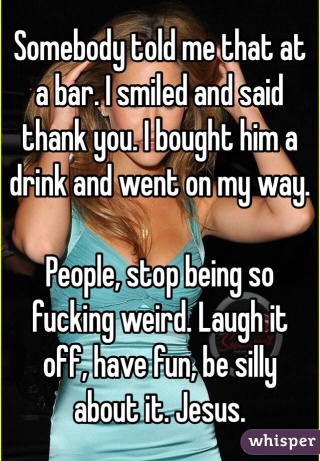 Somebody told me that at a bar. I smiled and said thank you. I bought him a drink and went on my way. 

People, stop being so fucking weird. Laugh it off, have fun, be silly about it. Jesus. 