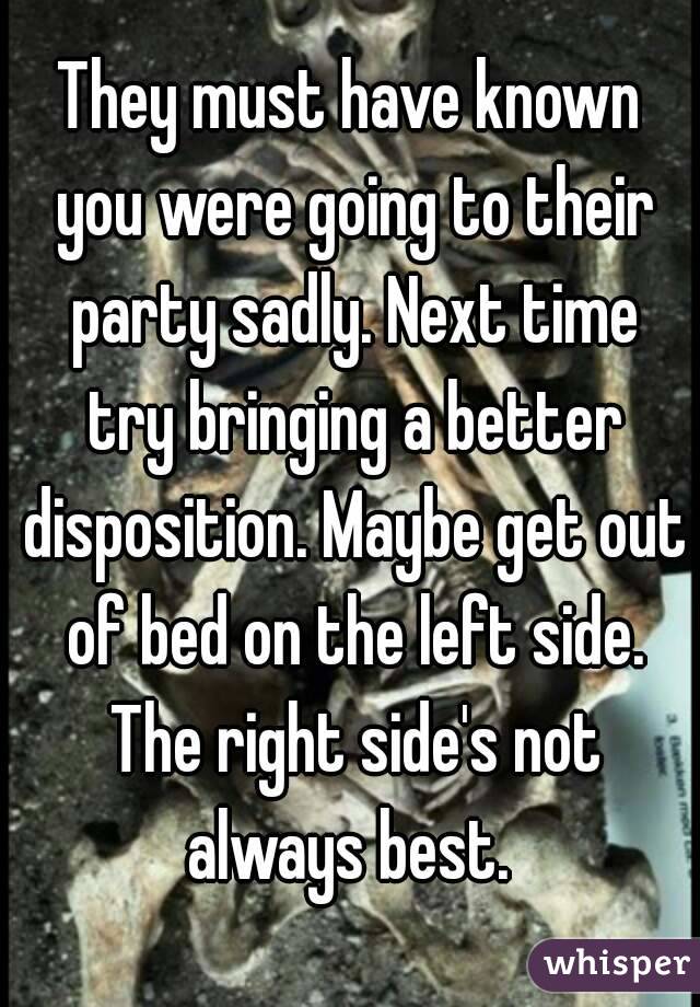 They must have known you were going to their party sadly. Next time try bringing a better disposition. Maybe get out of bed on the left side. The right side's not always best. 