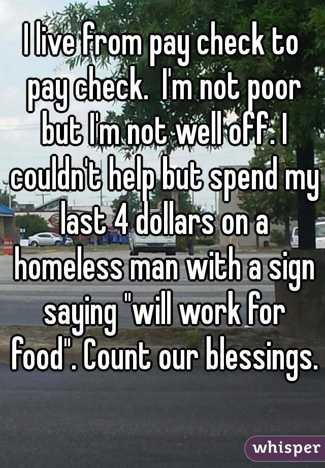 I live from pay check to pay check.  I'm not poor but I'm not well off. I couldn't help but spend my last 4 dollars on a homeless man with a sign saying "will work for food". Count our blessings. 