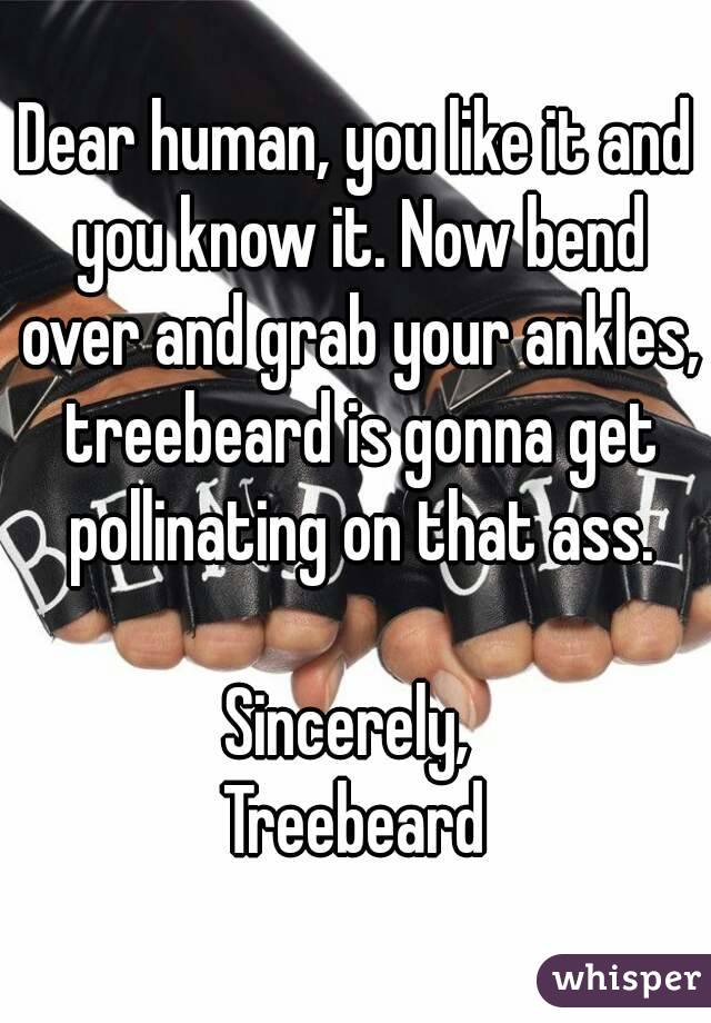 Dear human, you like it and you know it. Now bend over and grab your ankles, treebeard is gonna get pollinating on that ass.

Sincerely, 
Treebeard