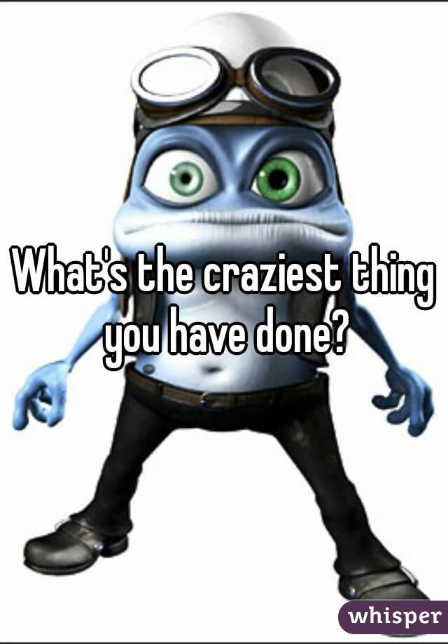 What's the craziest thing you have done?
