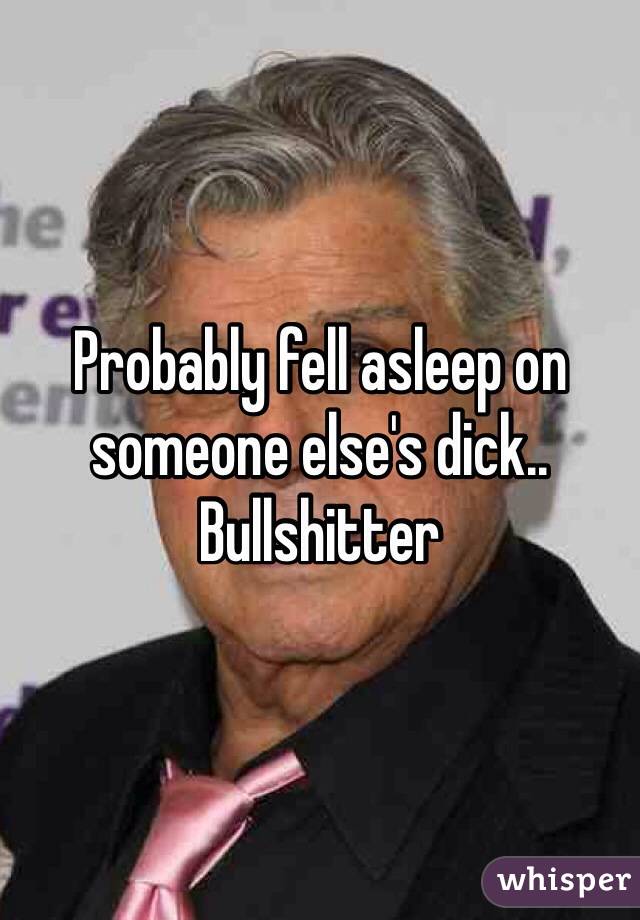 Probably fell asleep on someone else's dick.. Bullshitter