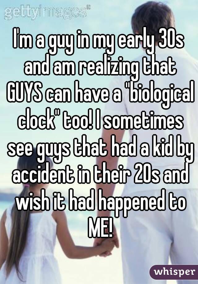 I'm a guy in my early 30s and am realizing that GUYS can have a "biological clock" too! I sometimes see guys that had a kid by accident in their 20s and wish it had happened to ME!