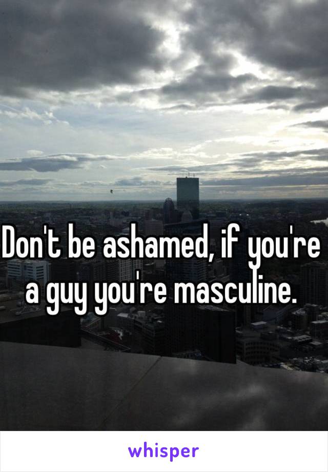 Don't be ashamed, if you're a guy you're masculine.