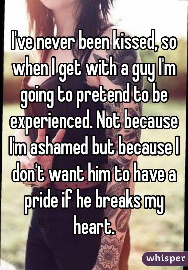 I've never been kissed, so when I get with a guy I'm going to pretend to be experienced. Not because I'm ashamed but because I don't want him to have a pride if he breaks my heart. 