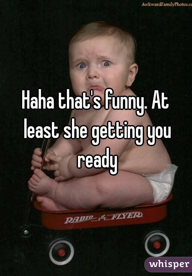 Haha that's funny. At least she getting you ready