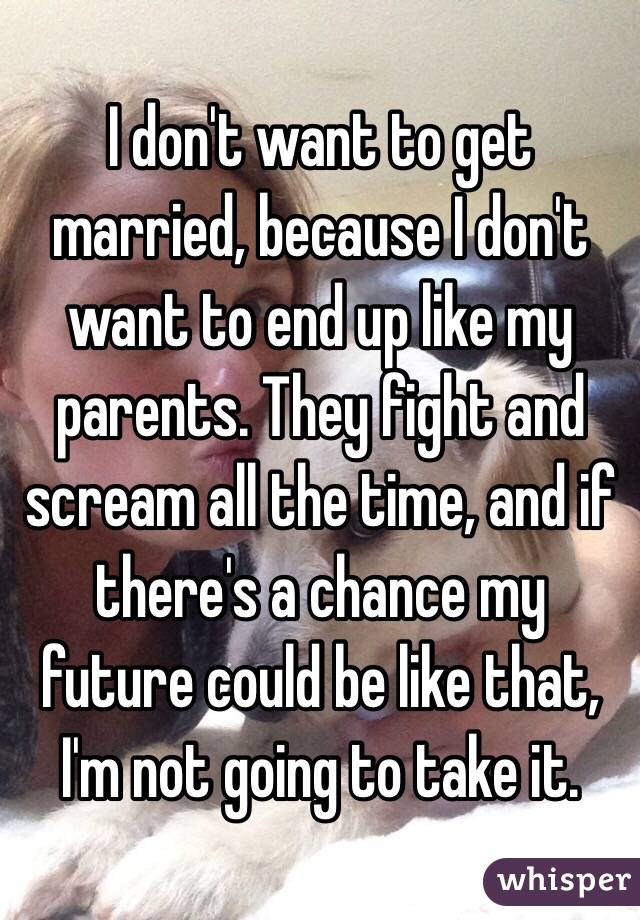 I don't want to get married, because I don't want to end up like my parents. They fight and scream all the time, and if there's a chance my future could be like that, I'm not going to take it. 