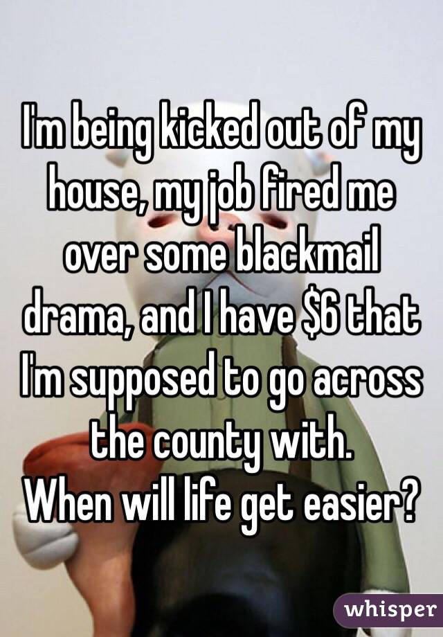 I'm being kicked out of my house, my job fired me over some blackmail drama, and I have $6 that I'm supposed to go across the county with. 
When will life get easier?