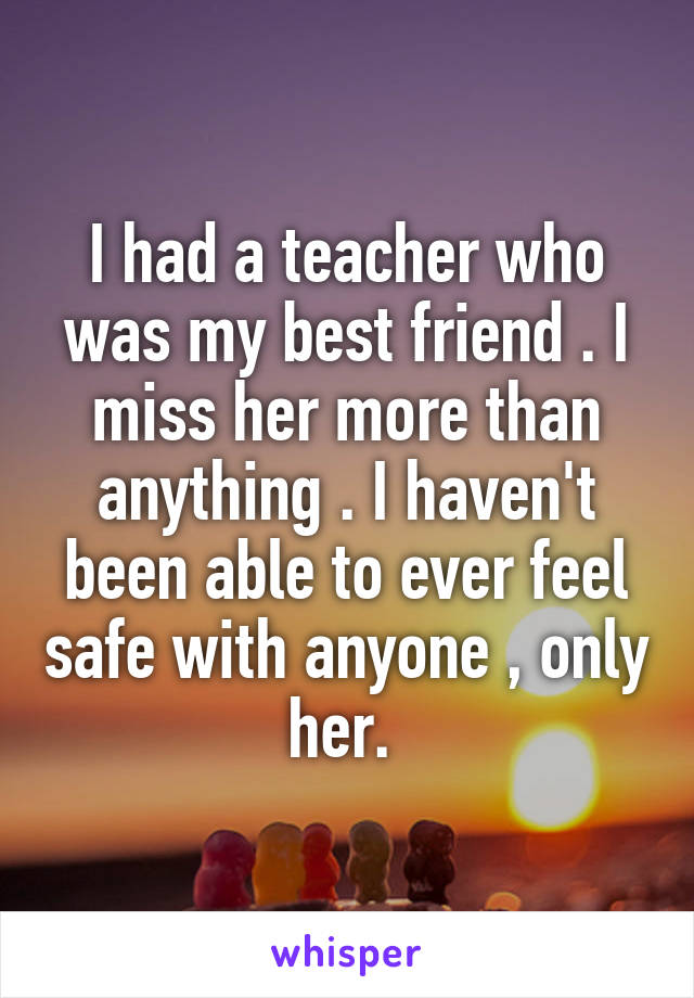 I had a teacher who was my best friend . I miss her more than anything . I haven't been able to ever feel safe with anyone , only her. 