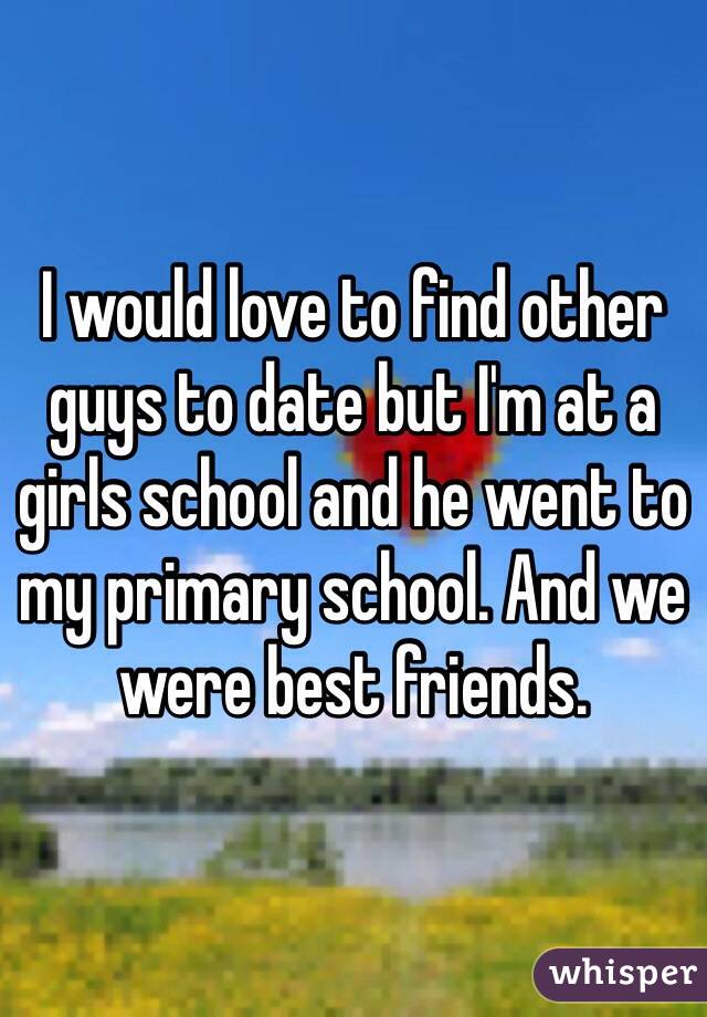 I would love to find other guys to date but I'm at a girls school and he went to my primary school. And we were best friends. 