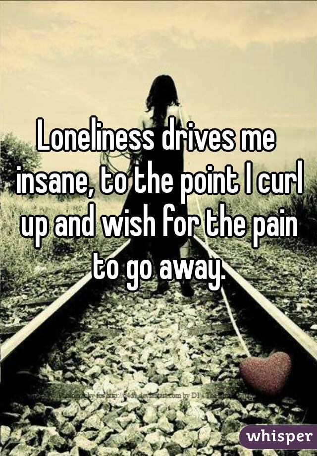 Loneliness drives me insane, to the point I curl up and wish for the pain to go away.