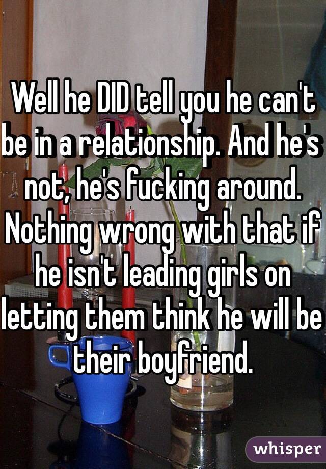 Well he DID tell you he can't be in a relationship. And he's not, he's fucking around. Nothing wrong with that if he isn't leading girls on letting them think he will be their boyfriend. 