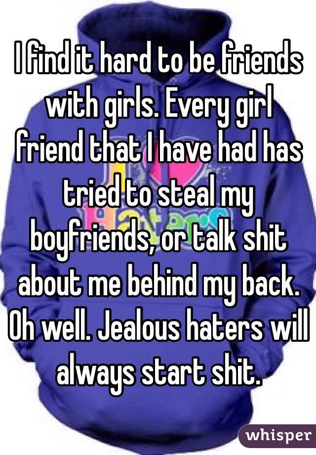 I find it hard to be friends with girls. Every girl friend that I have had has tried to steal my boyfriends, or talk shit about me behind my back. Oh well. Jealous haters will always start shit. 